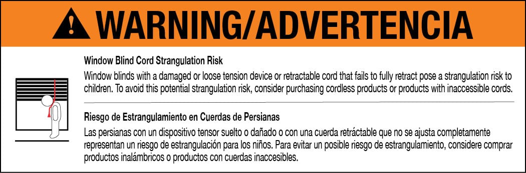 Warning Window Blind Cord Strangulation Risk: Window blinds with a damanged or loose tension device or retractable cord that fails to fully retract pose a strangulation risk to children. To avoid this potential strangulation risk, consider purchasing cordless products or products with inaccessible cords. Advertencia Riesgo de Estrangulamiento en Cuerdas de Persianas Las persianas con un dispositivo tensor suelto o danado o con una cuerda retractable que no se ajusta complemente representan un riesgo de estrangulacion para los ninos. Para evitar un posible riesgo de estrangulamiento, considere comprar productos inalambricos o productos con cuerdas inaccesibles.